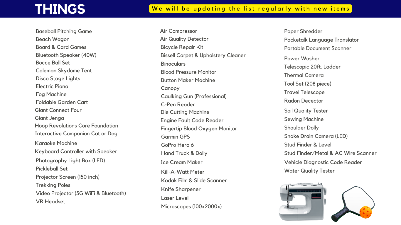 Telescopic 20ft. Ladder  Thermal Camera Tool Set (208 piece) Travel Telescope Radon Decector Paper Shredder Pocketalk Language Translator Portable Document Scanner Power Washer Soil Quality Tester Sewing Machine Shoulder Dolly Snake Drain Camera (LED) Stud Finder & Level Stud Finder/Metal & AC Wire Scanner Vehicle Diagnostic Code Reader Water Quality Tester Air Compressor Air Quality Detector Bicycle Repair Kit Bissell Carpet & Upholstery Cleaner Binoculars Blood Pressure Monitor Button Maker Machine Ice Cream Maker Garmin GPS GoPro Hero 6 Hand Truck & Dolly Canopy Caulking Gun (Professional) C-Pen Reader Die Cutting Machine Engine Fault Code Reader Fingertip Blood Oxygen Monitor Photography Light Box (LED) Pickleball Set Projector Screen (150 inch) Trekking Poles Video Projector (5G WiFi & Bluetooth) VR Headset Karaoke Machine Keyboard Controller with Speaker Interactive Companion Cat or Dog Baseball Pitching Game Beach Wagon  Board & Card Games Bluetooth Speaker (40W) Bocce Ball Set Giant Connect Four Giant Jenga Hoop Revolutions Core Foundation Coleman Skydome Tent Disco Stage Lights  Electric Piano  Fog Machine Foldable Garden Cart Kill-A-Watt Meter  Kodak Film & Slide Scanner Knife Sharpener Laser Level Microscopes (100x2000x)