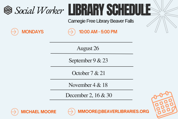 Social Worker LIBRARY SCHEDULE Carnegie Free Library Beaver Falls MONDAYS 10:00 AM - 5:00 PM August 26 September 9 & 23 October 7 & 21 November 4 & 18 December 2, 16 & 30 MICHAEL MOORE MMOORE@BEAVERLIBRARIES.ORG