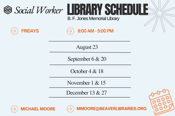 Social Worker LIBRARY SCHEDULE B. F. Jones Memorial Library FRIDAYS 9:00 AM - 5:00 PM August 23 September 6 & 20 October 4 & 18 November 1 & 15 December 13 & 27 MICHAEL MOORE MMOORE@BEAVERLIBRARIES.ORG