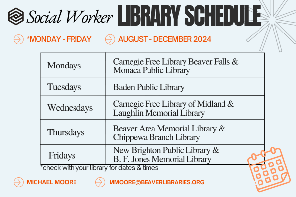 Social Worker LIBRARY SCHEDULE AUGUST - DECEMBER 2024 | Mondays: Carnegie Free Library Beaver Falls & Monaca Public Library, Tuesdays: Baden Public Library, Wednesdays: Carnegie Free Library of Midland & Laughlin Memorial Library, Thursdays: Beaver Area Memorial Library & Chippewa Branch Library, Fridays: New Brighton Public Library & B. F.Jones Memorial Library | *check with your library for dates & times | MICHAEL MOORE MMOORE@BEAVERLIBRARIES.ORG