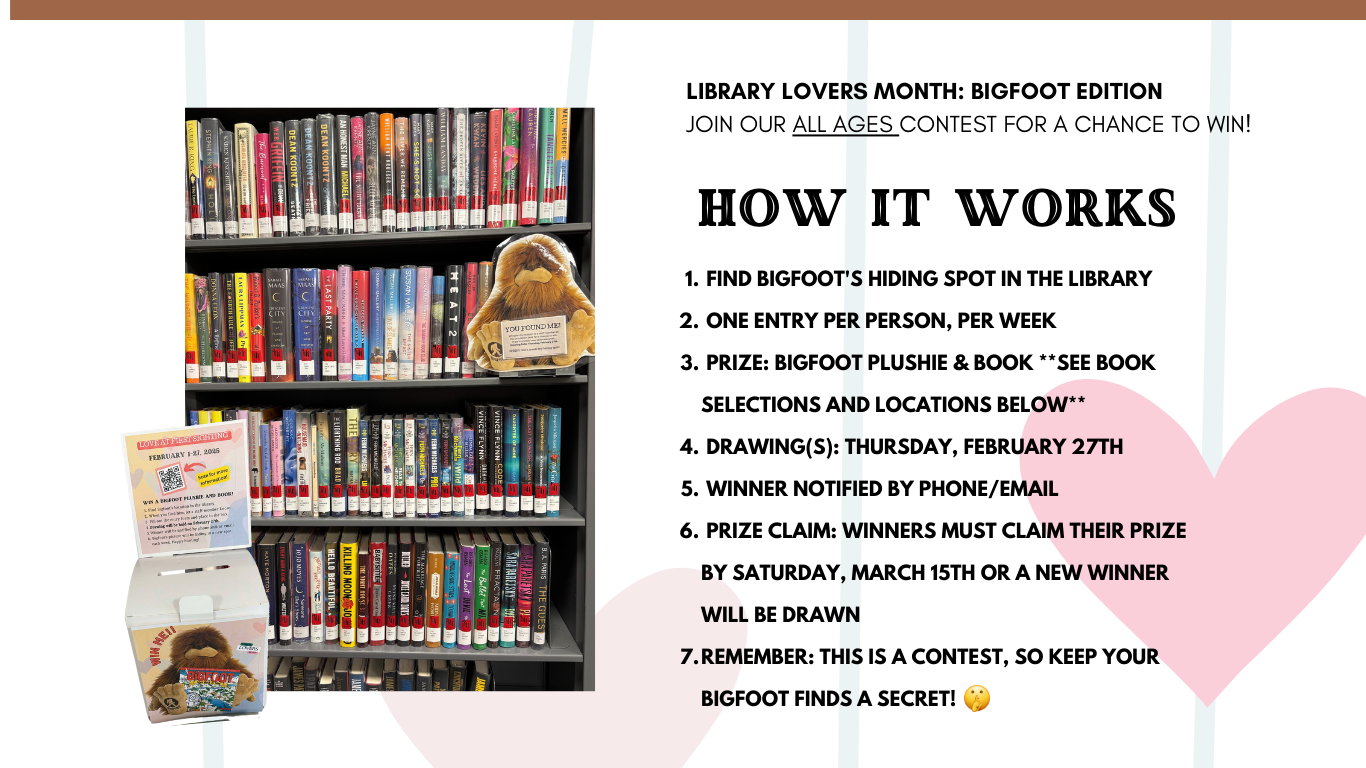 Find Bigfoot's hiding spot in the library  One entry per person, per week  Prize: Bigfoot Plushie & Book **see book selections and locations below**  Drawing(s): Thursday, February 27th  Winner notified by phone/email  Prize Claim: Winners must claim their prize by Saturday, March 15th or a new winner will be drawn Remember: This is a contest, so keep your Bigfoot finds a secret!