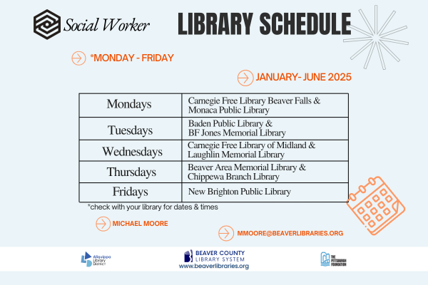 Social Worker Library ScheduleMondays - FridayJanuary - June 2025Mondays: Carnegie Free Library Beaver Falls and Monaca Public LibraryTuesdays: Baden Public Library and BF Jones Memorial LibraryWednesdays: Carnegie Free Library of Midland and Lauglin Memorial LibraryTHursdays: Beaver Area Memorial Library and Chippewa Branch LibraryFridays: New Brighton Public Library*Check with your library for dates and timesMichael Moore